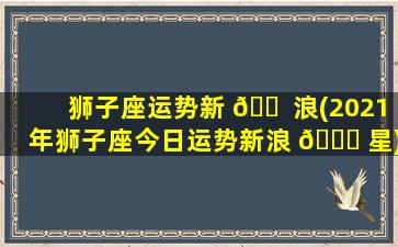 狮子座运势新 🐠 浪(2021年狮子座今日运势新浪 🐒 星)